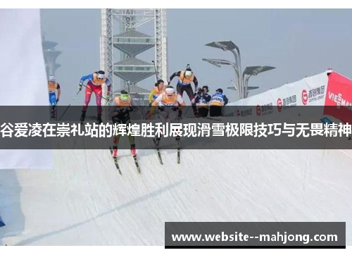 谷爱凌在崇礼站的辉煌胜利展现滑雪极限技巧与无畏精神