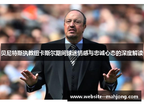 贝尼特斯执教纽卡斯尔期间球迷情感与忠诚心态的深度解读 贝尼特斯执教纽卡斯尔期间球迷情感与忠诚心态的深度解读