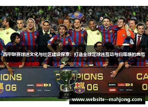 西甲联赛球迷文化与社区建设探索：打造全球足球迷互动与归属感的典范