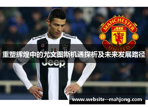 重塑辉煌中的尤文图斯机遇探析及未来发展路径 重塑辉煌中的尤文图斯机遇探析及未来发展路径