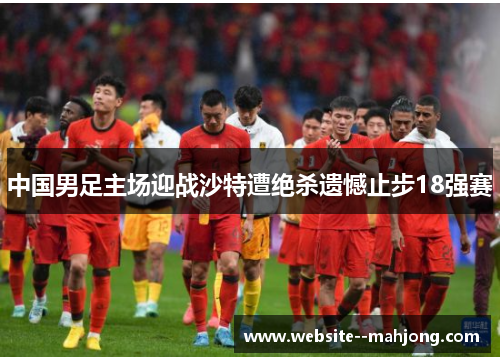 中国男足主场迎战沙特遭绝杀遗憾止步18强赛