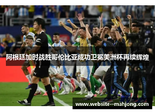 阿根廷加时战胜哥伦比亚成功卫冕美洲杯再续辉煌
