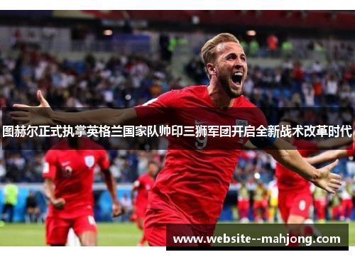 图赫尔正式执掌英格兰国家队帅印三狮军团开启全新战术改革时代